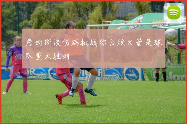 詹姆斯谈伤病挑战称击败火箭是球队重大胜利